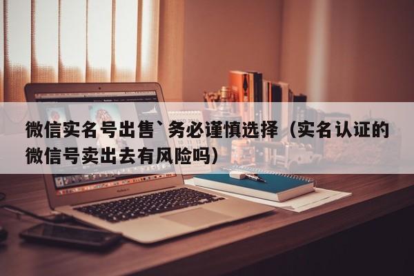 微信实名号出售`务必谨慎选择（实名认证的微信号卖出去有风险吗）